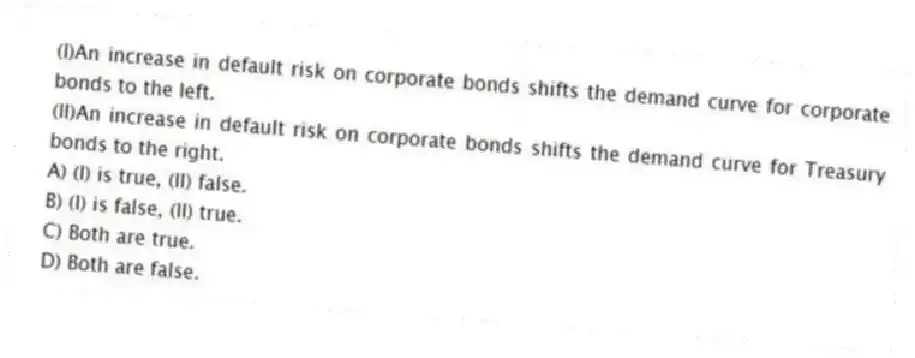 (I)An increase in default risk on corporate bonds shifts the demand curve for corporate bonds to the left.
(II)An increase in default risk on corporate bonds shifts the demand curve for Treasury bonds to the right.
A) (I) is true, (II) false.
B) (I) is false, (II) true.
C) Both are true.
D) Both are false.