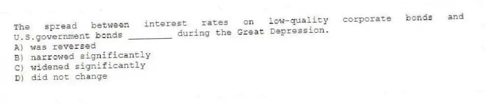 The spread between interest rates on low-quality corporate bonds and U.S.government bonds ________ during the Great Depression.
A) was reversed
B) narrowed significantly
C) widened significantly
D) did not change