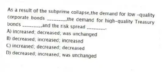 As a result of the subprime collapse,the demand for low -quality corporate bonds ________,the demand for high-quality Treasury bonds ________,and the risk spread ________.
A) increased; decreased; was unchanged
B) decreased; increased; increased
C) increased; decreased; decreased
D) decreased; increased; was unchanged