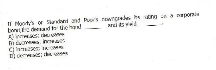 If Moody's or Standard and Poor's downgrades its rating on a corporate bond,the demand for the bond ________ and its yield ________.
A) increases; decreases
B) decreases; increases
C) increases; increases
D) decreases; decreases
