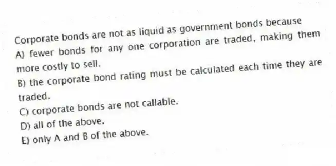Corporate bonds are not as liquid as government bonds because
A) fewer bonds for any one corporation are traded, making them more costly to sell.
B) the corporate bond rating must be calculated each time they are traded.
C) corporate bonds are not callable.
D) all of the above.
E) only A and B of the above.