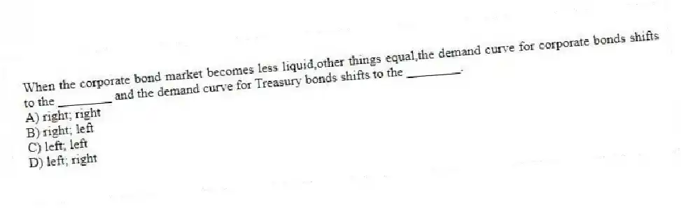 When the corporate bond market becomes less liquid,other things equal,the demand curve for corporate bonds shifts to the ________ and the demand curve for Treasury bonds shifts to the ________.
A) right; right
B) right; left
C) left; left
D) left; right