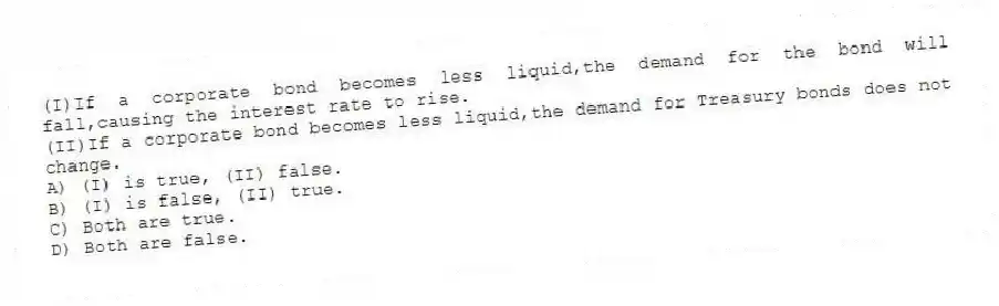 (I)If a corporate bond becomes less liquid,the demand for the bond will fall,causing the interest rate to rise.
(II)If a corporate bond becomes less liquid,the demand for Treasury bonds does not change.
A) (I) is true, (II) false.
B) (I) is false, (II) true.
C) Both are true.
D) Both are false.