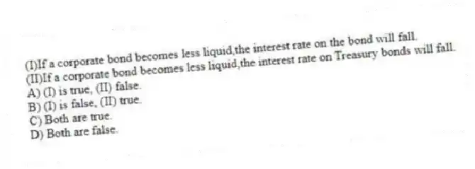 (I)If a corporate bond becomes less liquid,the interest rate on the bond will fall.
(II)If a corporate bond becomes less liquid,the interest rate on Treasury bonds will fall.
A) (I) is true, (II) false.
B) (I) is false, (II) true.
C) Both are true.
D) Both are false.