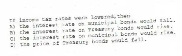 If income tax rates were lowered,then
A) the interest rate on municipal bonds would fall.
B) the interest rate on Treasury bonds would rise.
C) the interest rate on municipal bonds would rise.
D) the price of Treasury bonds would fall.