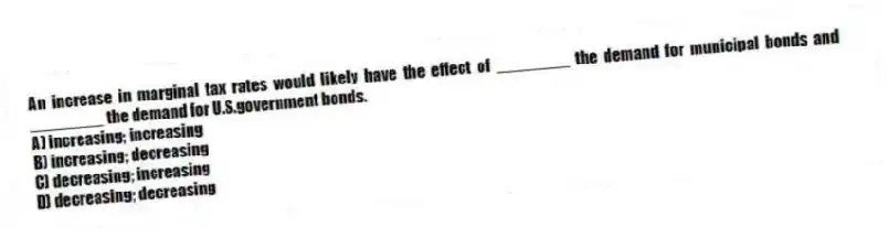 An increase in marginal tax rates would likely have the effect of ________ the demand for municipal bonds and ________ the demand for U.S.government bonds.
A) increasing; increasing
B) increasing; decreasing
C) decreasing; increasing
D) decreasing; decreasing
