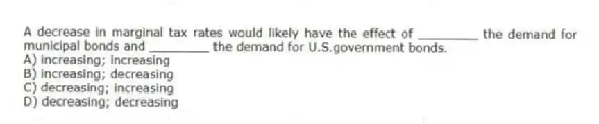 A decrease in marginal tax rates would likely have the effect of ________ the demand for municipal bonds and ________ the demand for U.S.government bonds.
A) increasing; increasing
B) increasing; decreasing
C) decreasing; increasing
D) decreasing; decreasing