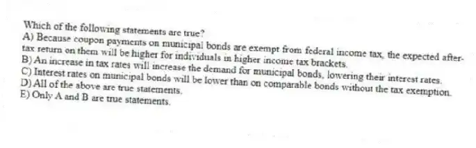 Which of the following statements are true?
A) Because coupon payments on municipal bonds are exempt from federal income tax, the expected after-tax return on them will be higher for individuals in higher income tax brackets.
B) An increase in tax rates will increase the demand for municipal bonds, lowering their interest rates.
C) Interest rates on municipal bonds will be lower than on comparable bonds without the tax exemption.
D) All of the above are true statements.
E) Only A and B are true statements.