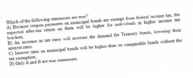 Which of the following statements are true?
A) Because coupon payments on municipal bonds are exempt from federal income tax, the expected after-tax return on them will be higher for individuals in higher income tax brackets.
B) An increase in tax rates will increase the demand for Treasury bonds, lowering their interest rates.
C) Interest rates on municipal bonds will be higher than on comparable bonds without the tax exemption.
D) Only A and B are true statements.