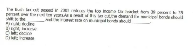 The Bush tax cut passed in 2001 reduces the top income tax bracket from 39 percent to 35 percent over the next ten years.As a result of this tax cut,the demand for municipal bonds should shift to the ________ and the interest rate on municipal bonds should ________.
A) right; decline
B) right; increase
C) left; decline
D) left; increase