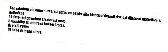 The relationship among interest rates on bonds with identical default risk but different maturities is called the
A) time-risk structure of interest rates.
B) liquidity structure of interest rates.
C) yield curve.
D) bond demand curve.