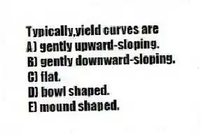 Typically,yield curves are
A) gently upward-sloping.
B) gently downward-sloping.
C) flat.
D) bowl shaped.
E) mound shaped.