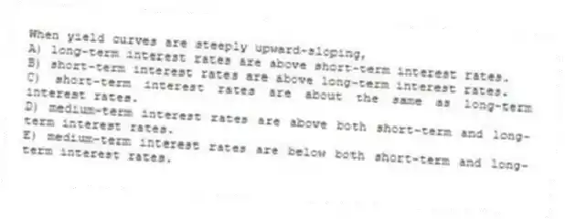 When yield curves are steeply upward-sloping,
A) long-term interest rates are above short-term interest rates.
B) short-term interest rates are above long-term interest rates.
C) short-term interest rates are about the same as long-term interest rates.
D) medium-term interest rates are above both short-term and long-term interest rates.
E) medium-term interest rates are below both short-term and long-term interest rates.