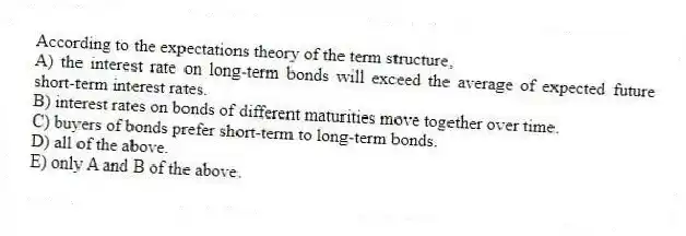According to the expectations theory of the term structure,
A) the interest rate on long-term bonds will exceed the average of expected future short-term interest rates.
B) interest rates on bonds of different maturities move together over time.
C) buyers of bonds prefer short-term to long-term bonds.
D) all of the above.
E) only A and B of the above.