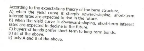 According to the expectations theory of the term structure,
A) when the yield curve is steeply upward-sloping, short-term interest rates are expected to rise in the future.
B) when the yield curve is downward-sloping, short-term interest rates are expected to decline in the future.
C) buyers of bonds prefer short-term to long-term bonds.
D) all of the above.
E) only A and B of the above.