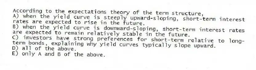 According to the expectations theory of the term structure,
A) when the yield curve is steeply upward-sloping, short-term interest rates are expected to rise in the future.
B) when the yield curve is downward-sloping, short-term interest rates are expected to remain relatively stable in the future.
C) investors have strong preferences for short-term relative to long-term bonds, explaining why yield curves typically slope upward.
D) all of the above.
E) only A and B of the above.