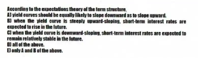 According to the expectations theory of the term structure,
A) yield curves should be equally likely to slope downward as to slope upward.
B) when the yield curve is steeply upward-sloping, short-term interest rates are expected to rise in the future.
C) when the yield curve is downward-sloping, short-term interest rates are expected to remain relatively stable in the future.
D) all of the above.
E) only A and B of the above.