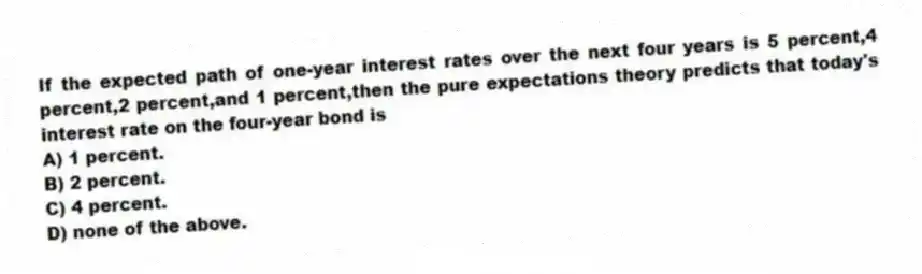If the expected path of one-year interest rates over the next four years is 5 percent,4 percent,2 percent,and 1 percent,then the pure expectations theory predicts that today's interest rate on the four-year bond is
A) 1 percent.
B) 2 percent.
C) 4 percent.
D) none of the above.