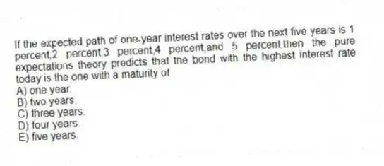 If the expected path of one-year interest rates over the next five years is 1 percent,2 percent,3 percent,4 percent,and 5 percent,then the pure expectations theory predicts that the bond with the highest interest rate today is the one with a maturity of
A) one year.
B) two years.
C) three years.
D) four years.
E) five years.