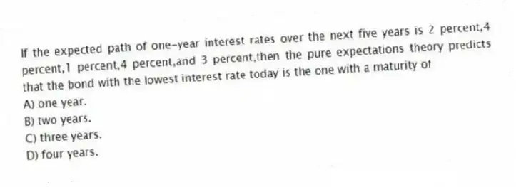 If the expected path of one-year interest rates over the next five years is 2 percent,4 percent,1 percent,4 percent,and 3 percent,then the pure expectations theory predicts that the bond with the lowest interest rate today is the one with a maturity of
A) one year.
B) two years.
C) three years.
D) four years.