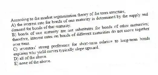 According to the market segmentation theory of the term structure,
A) the interest rate for bonds of one maturity is determined by the supply and demand for bonds of that maturity.
B) bonds of one maturity are not substitutes for bonds of other maturities; therefore, interest rates on bonds of different maturities do not move together over time.
C) investors' strong preference for short-term relative to long-term bonds explains why yield curves typically slope upward.
D) all of the above.
E) none of the above.