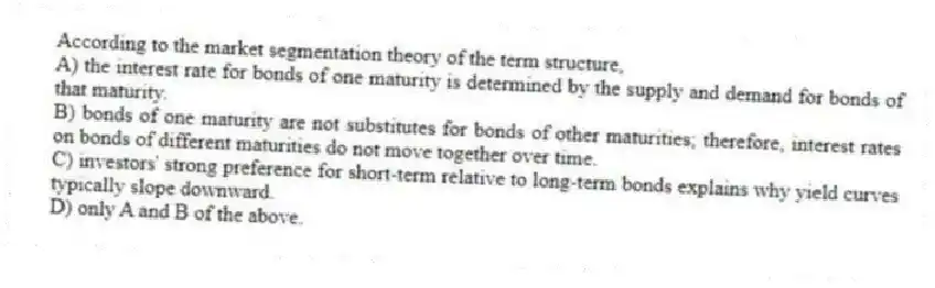 According to the market segmentation theory of the term structure,
A) the interest rate for bonds of one maturity is determined by the supply and demand for bonds of that maturity.
B) bonds of one maturity are not substitutes for bonds of other maturities; therefore, interest rates on bonds of different maturities do not move together over time.
C) investors' strong preference for short-term relative to long-term bonds explains why yield curves typically slope downward.
D) only A and B of the above.