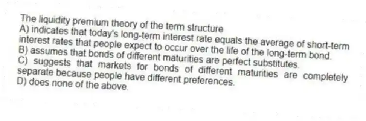 The liquidity premium theory of the term structure
A) indicates that today's long-term interest rate equals the average of short-term interest rates that people expect to occur over the life of the long-term bond.
B) assumes that bonds of different maturities are perfect substitutes.
C) suggests that markets for bonds of different maturities are completely separate because people have different preferences.
D) does none of the above.