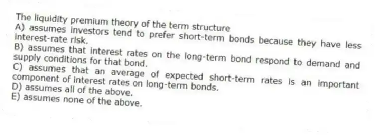 The liquidity premium theory of the term structure
A) assumes investors tend to prefer short-term bonds because they have less interest-rate risk.
B) assumes that interest rates on the long-term bond respond to demand and supply conditions for that bond.
C) assumes that an average of expected short-term rates is an important component of interest rates on long-term bonds.
D) assumes all of the above.
E) assumes none of the above.