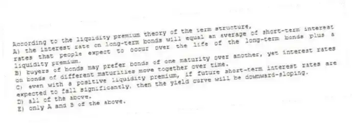 According to the liquidity premium theory of the term structure,
A) the interest rate on long-term bonds will equal an average of short-term interest rates that people expect to occur over the life of the long-term bonds plus a liquidity premium.
B) buyers of bonds may prefer bonds of one maturity over another, yet interest rates on bonds of different maturities move together over time.
C) even with a positive liquidity premium, if future short-term interest rates are expected to fall significantly, then the yield curve will be downward-sloping.
D) all of the above.
E) only A and B of the above.