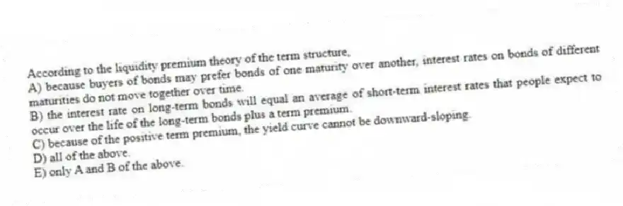According to the liquidity premium theory of the term structure,
A) because buyers of bonds may prefer bonds of one maturity over another, interest rates on bonds of different maturities do not move together over time.
B) the interest rate on long-term bonds will equal an average of short-term interest rates that people expect to occur over the life of the long-term bonds plus a term premium.
C) because of the positive term premium, the yield curve cannot be downward-sloping.
D) all of the above.
E) only A and B of the above.