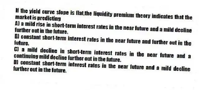 If the yield curve slope is flat,the liquidity premium theory indicates that the market is predicting
A) a mild rise in short-term interest rates in the near future and a mild decline further out in the future.
B) constant short-term interest rates in the near future and further out in the future.
C) a mild decline in short-term interest rates in the near future and a continuing mild decline further out in the future.
D) constant short-term interest rates in the near future and a mild decline further out in the future.