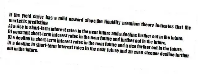 If the yield curve has a mild upward slope,the liquidity premium theory indicates that the market is predicting
A) a rise in short-term interest rates in the near future and a decline further out in the future.
B) constant short-term interest rates in the near future and further out in the future.
C) a decline in short-term interest rates in the near future and a rise further out in the future.
D) a decline in short-term interest rates in the near future and an even steeper decline further out in the future.
