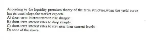 According to the liquidity premium theory of the term structure,when the yield curve has its usual slope,the market expects
A) short-term interest rates to rise sharply.
B) short-term interest rates to drop sharply.
C) short-term interest rates to stay near their current levels.
D) none of the above.