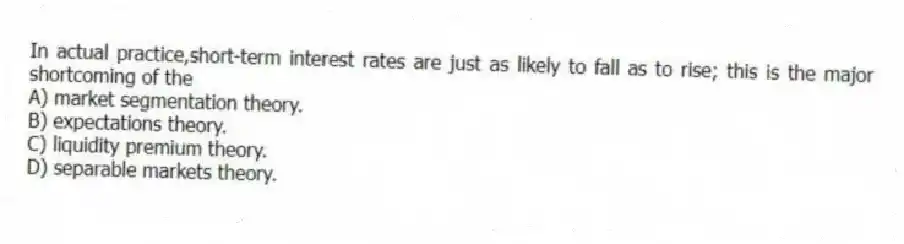 In actual practice,short-term interest rates are just as likely to fall as to rise; this is the major shortcoming of the
A) market segmentation theory.
B) expectations theory.
C) liquidity premium theory.
D) separable markets theory.