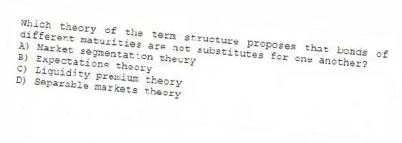 Which theory of the term structure proposes that bonds of different maturities are not substitutes for one another?
A) Market segmentation theory
B) Expectations theory
C) Liquidity premium theory
D) Separable markets theory