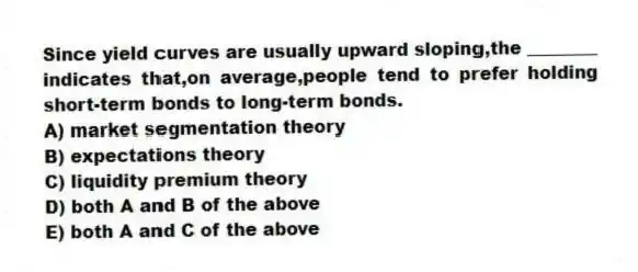 Since yield curves are usually upward sloping,the ________ indicates that,on average,people tend to prefer holding short-term bonds to long-term bonds.
A) market segmentation theory
B) expectations theory
C) liquidity premium theory
D) both A and B of the above
E) both A and C of the above