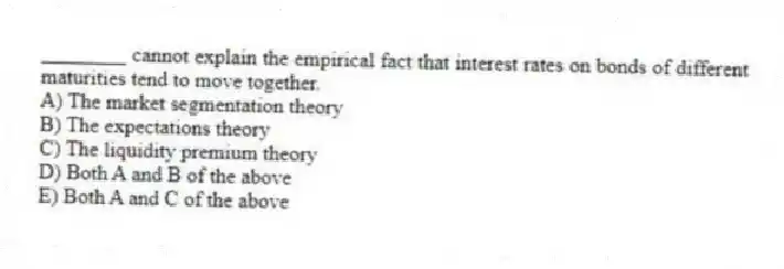 ________ cannot explain the empirical fact that interest rates on bonds of different maturities tend to move together.
A) The market segmentation theory
B) The expectations theory
C) The liquidity premium theory
D) Both A and B of the above
E) Both A and C of the above