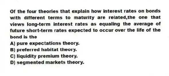 Of the four theories that explain how interest rates on bonds with different terms to maturity are related,the one that views long-term interest rates as equaling the average of future short-term rates expected to occur over the life of the bond is the
A) pure expectations theory.
B) preferred habitat theory.
C) liquidity premium theory.
D) segmented markets theory.