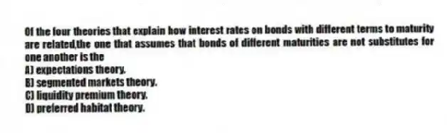 Of the four theories that explain how interest rates on bonds with different terms to maturity are related,the one that assumes that bonds of different maturities are not substitutes for one another is the
A) expectations theory.
B) segmented markets theory.
C) liquidity premium theory.
D) preferred habitat theory.