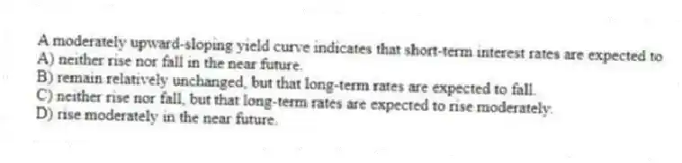 A moderately upward-sloping yield curve indicates that short-term interest rates are expected to
A) neither rise nor fall in the near future.
B) remain relatively unchanged, but that long-term rates are expected to fall.
C) neither rise nor fall, but that long-term rates are expected to rise moderately.
D) rise moderately in the near future.