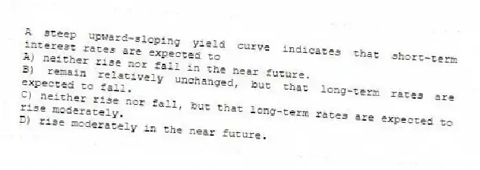 A steep upward-sloping yield curve indicates that short-term interest rates are expected to
A) neither rise nor fall in the near future.
B) remain relatively unchanged, but that long-term rates are expected to fall.
C) neither rise nor fall, but that long-term rates are expected to rise moderately.
D) rise moderately in the near future.