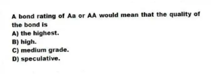A bond rating of Aa or AA would mean that the quality of the bond is
A) the highest.
B) high.
C) medium grade.
D) speculative.