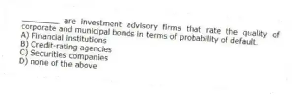 ________ are investment advisory firms that rate the quality of corporate and municipal bonds in terms of probability of default.
A) Financial institutions
B) Credit-rating agencies
C) Securities companies
D) none of the above
