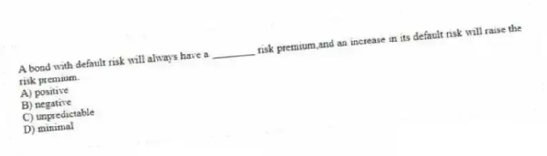 A bond with default risk will always have a ________ risk premium,and an increase in its default risk will raise the risk premium.
A) positive
B) negative
C) unpredictable
D) minimal