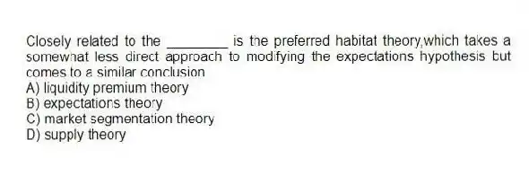 Closely related to the ________ is the preferred habitat theory,which takes a somewhat less direct approach to modifying the expectations hypothesis but comes to a similar conclusion.
A) liquidity premium theory
B) expectations theory
C) market segmentation theory
D) supply theory