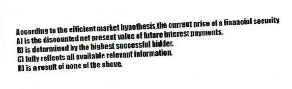 According to the efficient market hypothesis,the current price of a financial security
A) is the discounted net present value of future interest payments.
B) is determined by the highest successful bidder.
C) fully reflects all available relevant information.
D) is a result of none of the above.