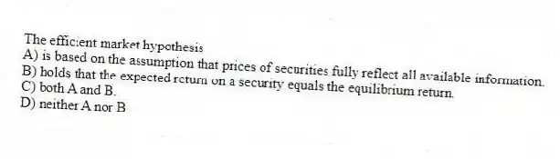 The efficient market hypothesis
A) is based on the assumption that prices of securities fully reflect all available information.
B) holds that the expected return on a security equals the equilibrium return.
C) both A and B.
D) neither A nor B.