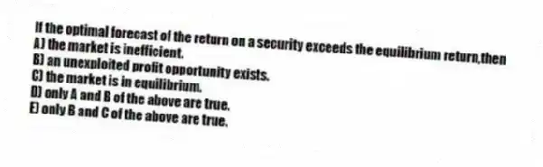 If the optimal forecast of the return on a security exceeds the equilibrium return,then
A) the market is inefficient.
B) an unexploited profit opportunity exists.
C) the market is in equilibrium.
D) only A and B of the above are true.
E) only B and C of the above are true.
