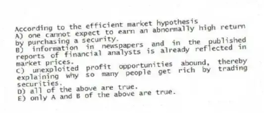 According to the efficient market hypothesis
A) one cannot expect to earn an abnormally high return by purchasing a security.
B) information in newspapers and in the published reports of financial analysts is already reflected in market prices.
C) unexploited profit opportunities abound, thereby explaining why so many people get rich by trading securities.
D) all of the above are true.
E) only A and B of the above are true.