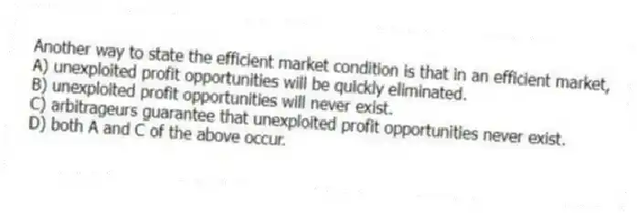 Another way to state the efficient market condition is that in an efficient market,
A) unexploited profit opportunities will be quickly eliminated.
B) unexploited profit opportunities will never exist.
C) arbitrageurs guarantee that unexploited profit opportunities never exist.
D) both A and C of the above occur.